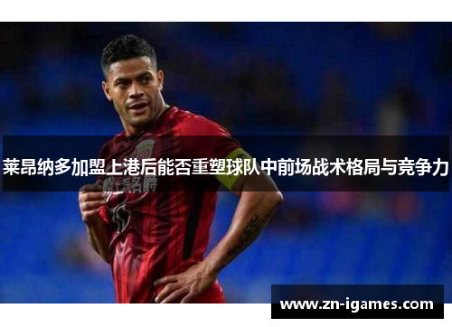 莱昂纳多加盟上港后能否重塑球队中前场战术格局与竞争力