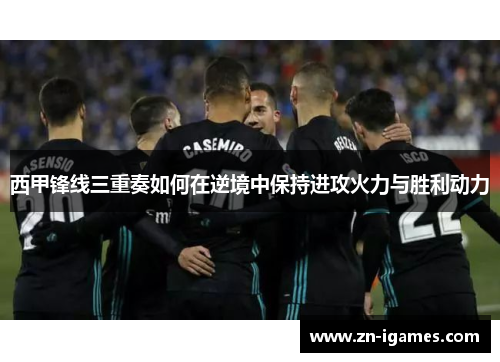 西甲锋线三重奏如何在逆境中保持进攻火力与胜利动力 西甲锋线三重奏如何在逆境中保持进攻火力与胜利动力