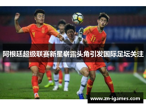 阿根廷超级联赛新星崭露头角引发国际足坛关注