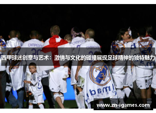 西甲球迷创意与艺术:激情与文化的碰撞展现足球精神的独特魅力 西甲球迷创意与艺术:激情与文化的碰撞展现足球精神的独特魅力
