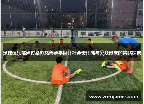 足球俱乐部通过举办慈善赛事提升社会责任感与公众形象的策略探索 足球俱乐部通过举办慈善赛事提升社会责任感与公众形象的策略探索