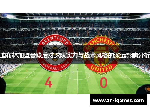 迪布林加盟曼联后对球队实力与战术风格的深远影响分析