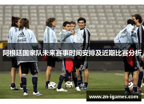 阿根廷国家队未来赛事时间安排及近期比赛分析