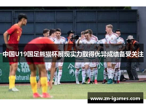 中国U19国足熊猫杯展现实力取得优异成绩备受关注