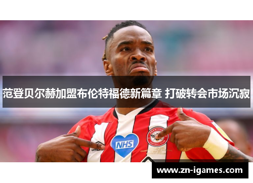 范登贝尔赫加盟布伦特福德新篇章 打破转会市场沉寂 范登贝尔赫加盟布伦特福德新篇章 打破转会市场沉寂