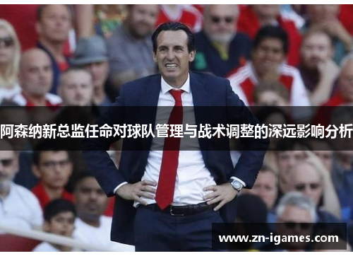 阿森纳新总监任命对球队管理与战术调整的深远影响分析