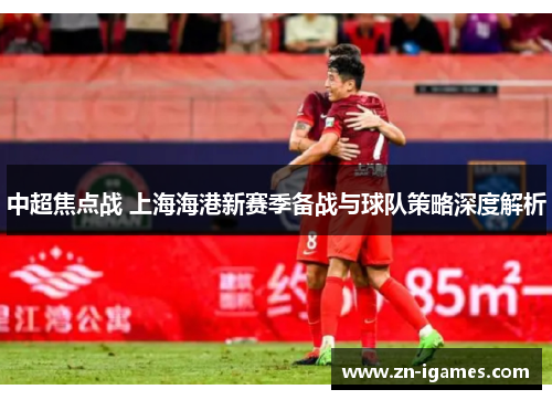 中超焦点战 上海海港新赛季备战与球队策略深度解析