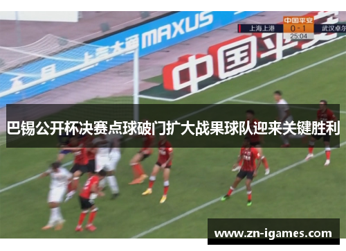 巴锡公开杯决赛点球破门扩大战果球队迎来关键胜利