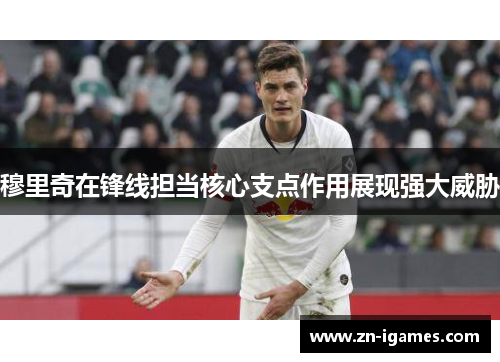 穆里奇在锋线担当核心支点作用展现强大威胁 穆里奇在锋线担当核心支点作用展现强大威胁