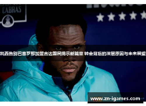 凯西告别巴塞罗那加盟吉达国民揭示新篇章 转会背后的深层原因与未来展望