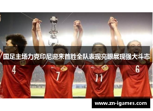 国足主场力克印尼迎来首胜全队表现亮眼展现强大斗志 国足主场力克印尼迎来首胜全队表现亮眼展现强大斗志