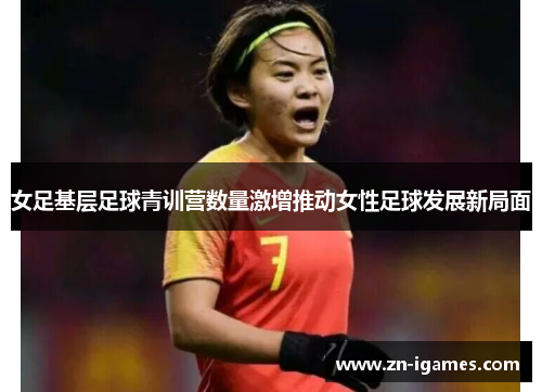女足基层足球青训营数量激增推动女性足球发展新局面 女足基层足球青训营数量激增推动女性足球发展新局面