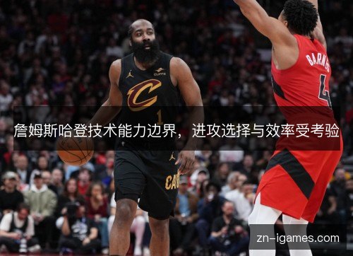 詹姆斯哈登技术能力边界,进攻选择与效率受考验 詹姆斯哈登技术能力边界,进攻选择与效率受考验
